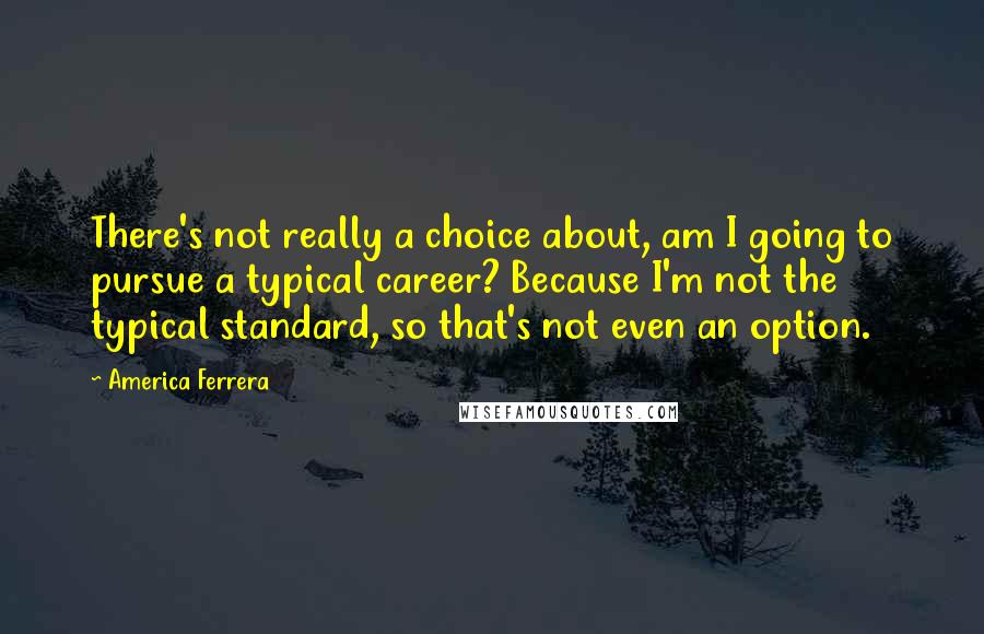 America Ferrera Quotes: There's not really a choice about, am I going to pursue a typical career? Because I'm not the typical standard, so that's not even an option.