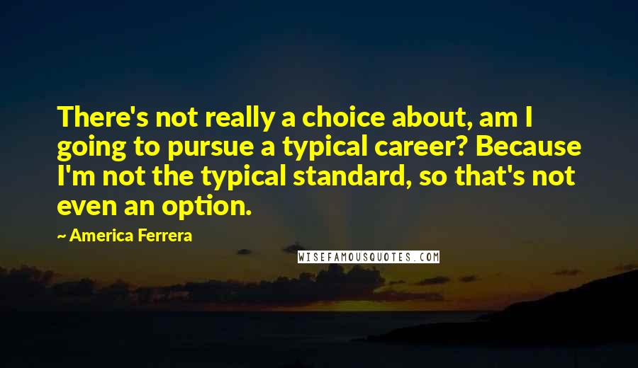 America Ferrera Quotes: There's not really a choice about, am I going to pursue a typical career? Because I'm not the typical standard, so that's not even an option.