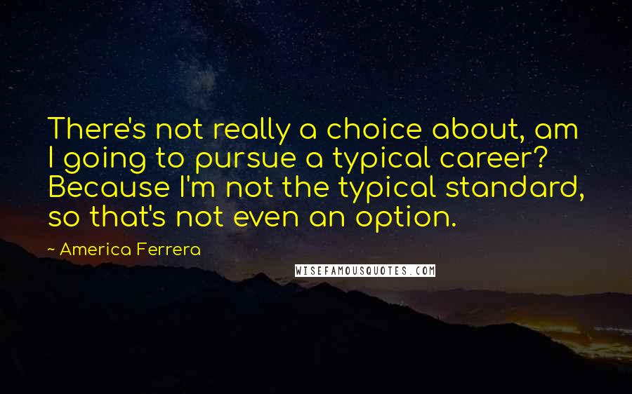 America Ferrera Quotes: There's not really a choice about, am I going to pursue a typical career? Because I'm not the typical standard, so that's not even an option.