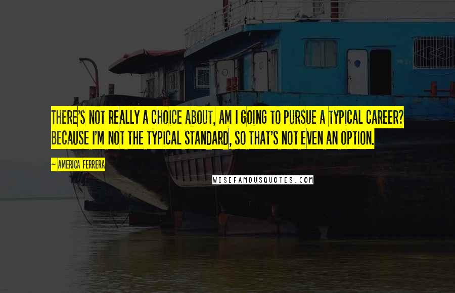 America Ferrera Quotes: There's not really a choice about, am I going to pursue a typical career? Because I'm not the typical standard, so that's not even an option.