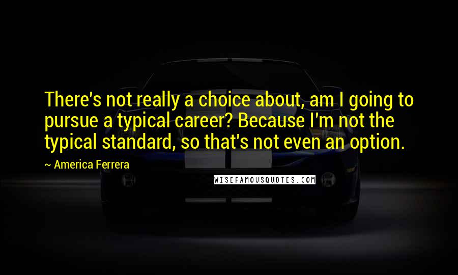 America Ferrera Quotes: There's not really a choice about, am I going to pursue a typical career? Because I'm not the typical standard, so that's not even an option.