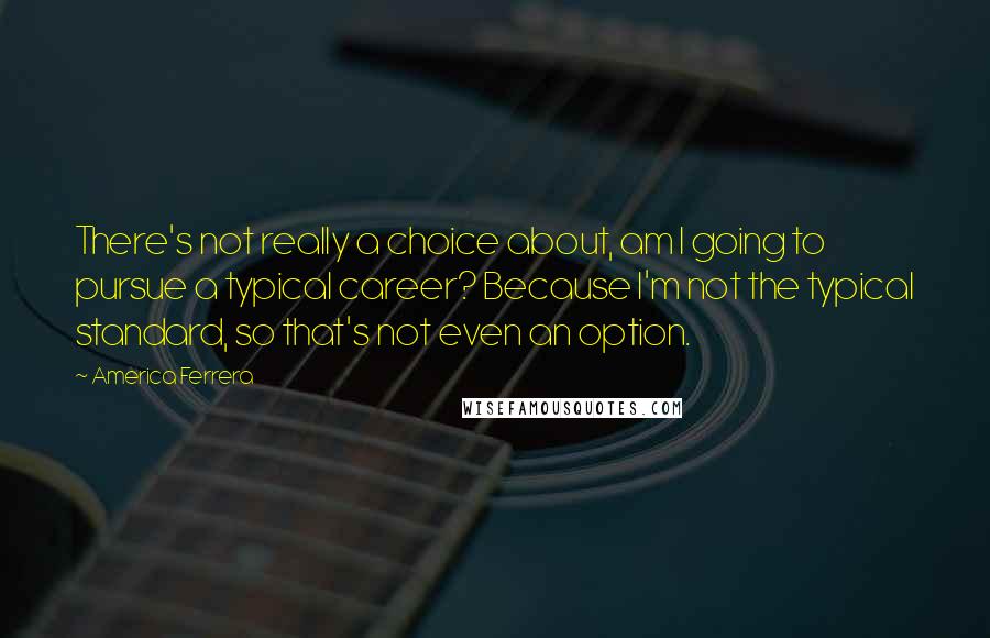 America Ferrera Quotes: There's not really a choice about, am I going to pursue a typical career? Because I'm not the typical standard, so that's not even an option.