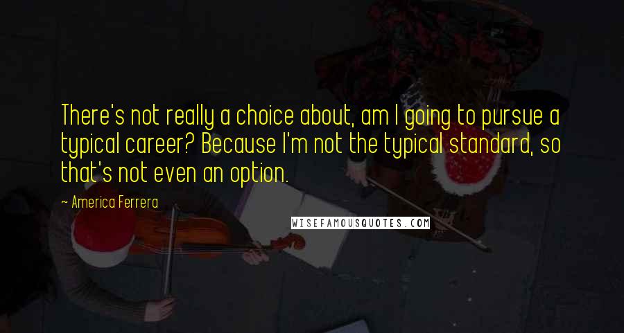 America Ferrera Quotes: There's not really a choice about, am I going to pursue a typical career? Because I'm not the typical standard, so that's not even an option.