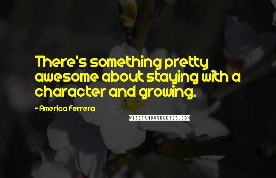 America Ferrera Quotes: There's something pretty awesome about staying with a character and growing.