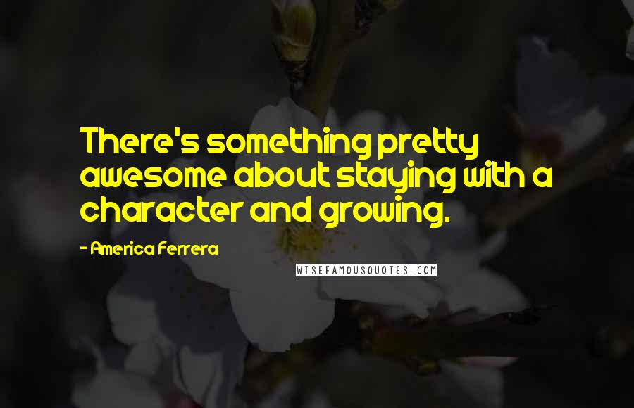 America Ferrera Quotes: There's something pretty awesome about staying with a character and growing.