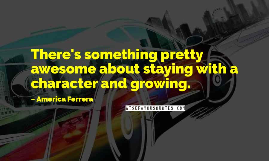 America Ferrera Quotes: There's something pretty awesome about staying with a character and growing.