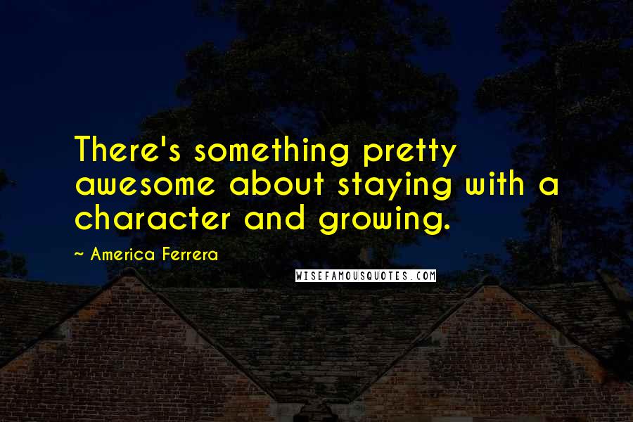 America Ferrera Quotes: There's something pretty awesome about staying with a character and growing.