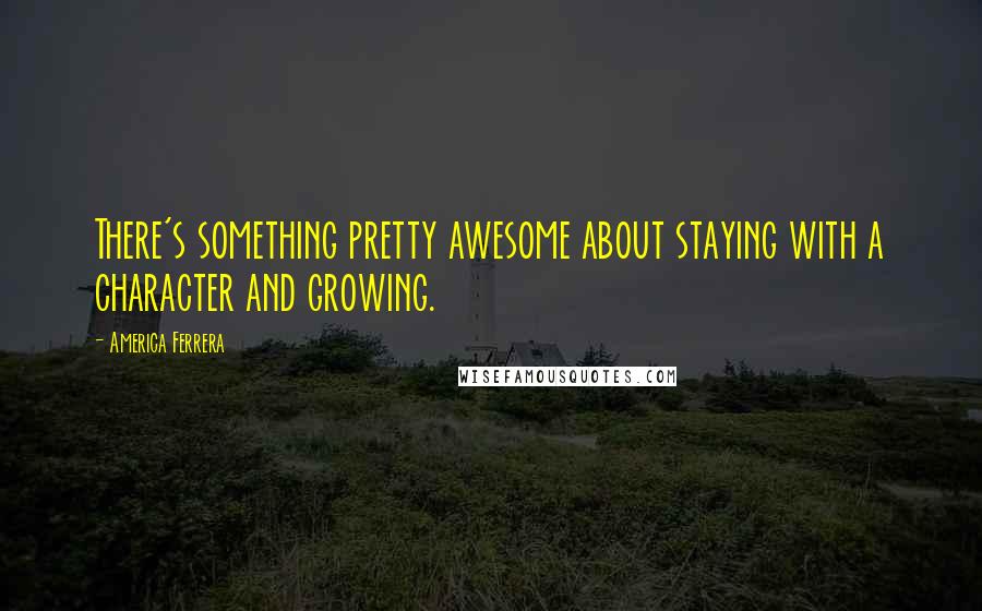 America Ferrera Quotes: There's something pretty awesome about staying with a character and growing.