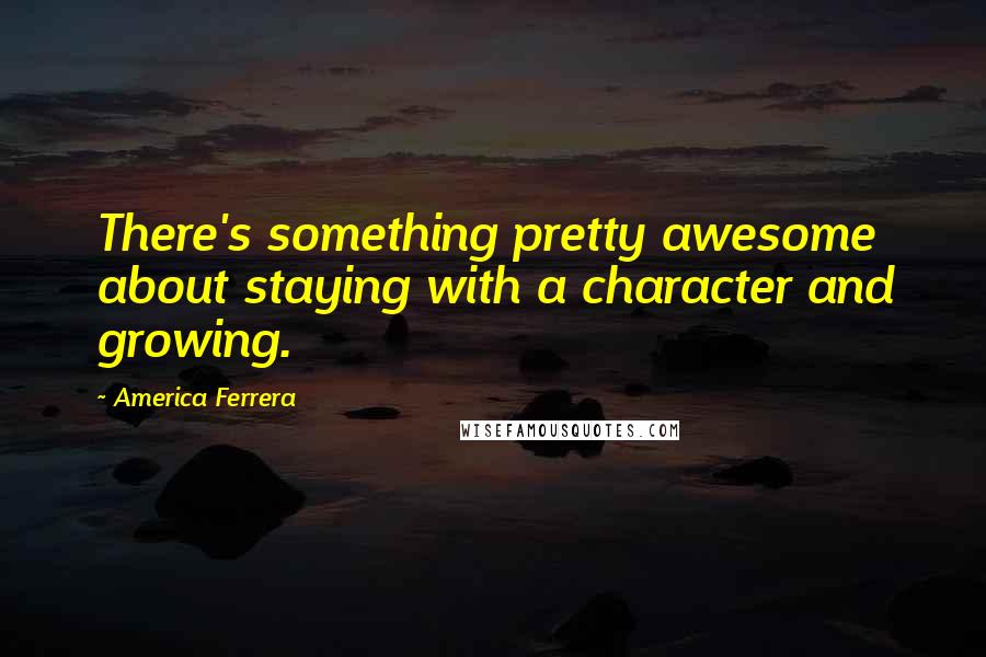 America Ferrera Quotes: There's something pretty awesome about staying with a character and growing.