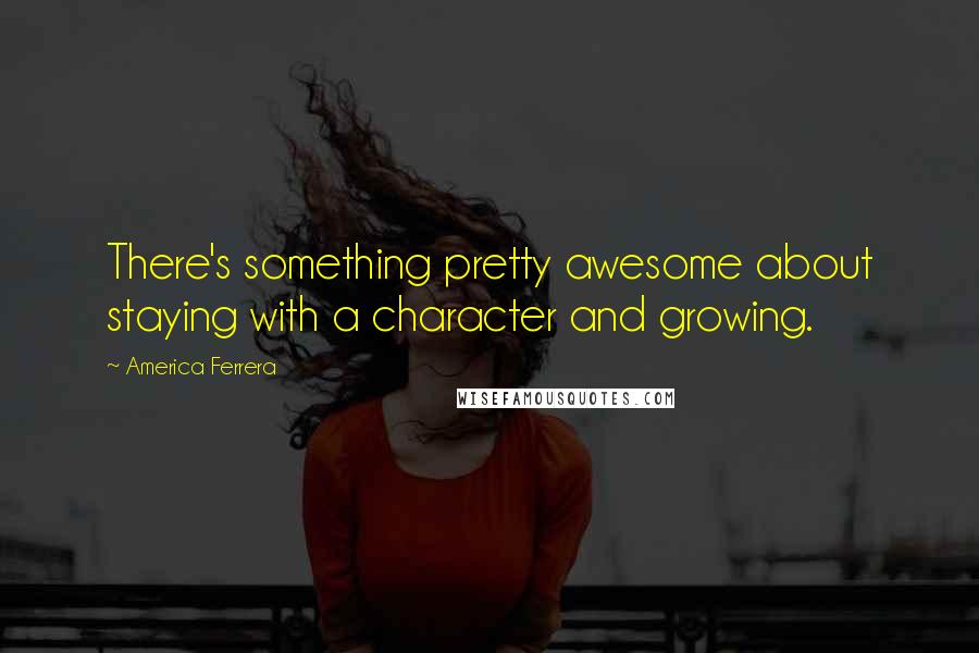 America Ferrera Quotes: There's something pretty awesome about staying with a character and growing.
