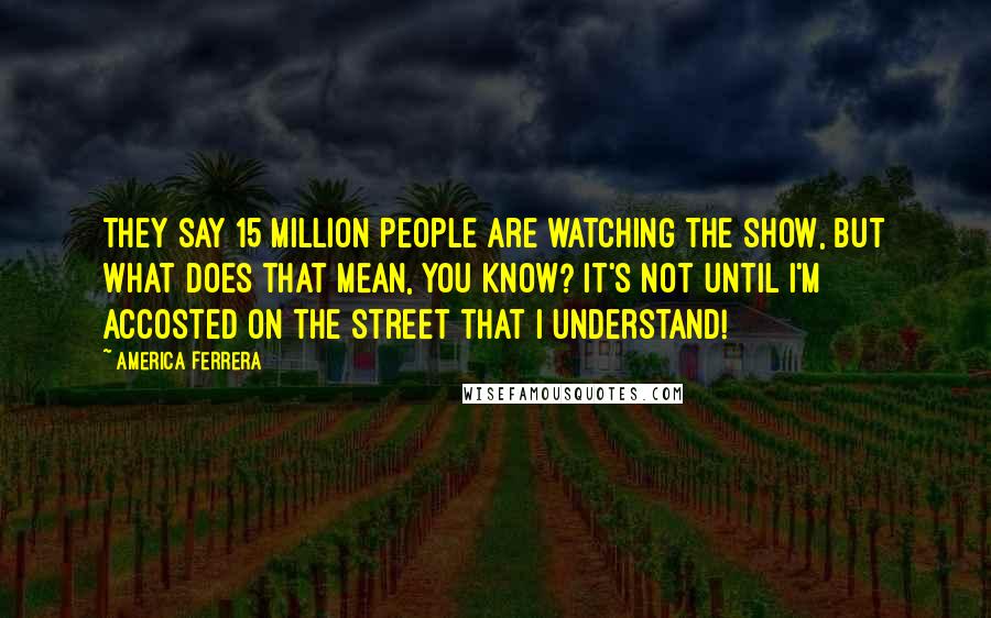 America Ferrera Quotes: They say 15 million people are watching the show, but what does that mean, you know? It's not until I'm accosted on the street that I understand!