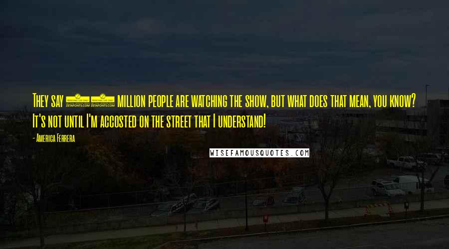 America Ferrera Quotes: They say 15 million people are watching the show, but what does that mean, you know? It's not until I'm accosted on the street that I understand!