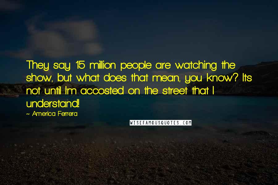 America Ferrera Quotes: They say 15 million people are watching the show, but what does that mean, you know? It's not until I'm accosted on the street that I understand!