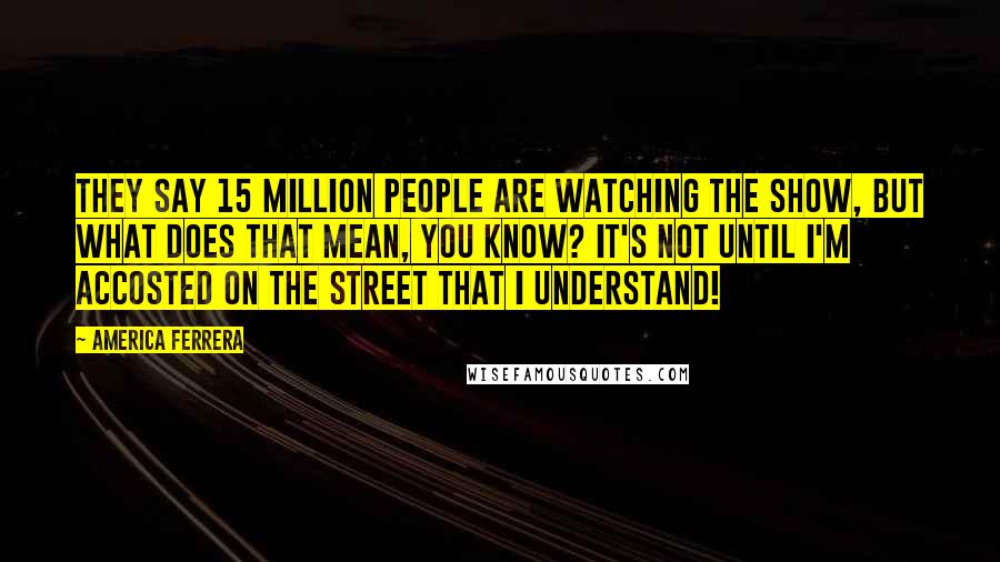 America Ferrera Quotes: They say 15 million people are watching the show, but what does that mean, you know? It's not until I'm accosted on the street that I understand!