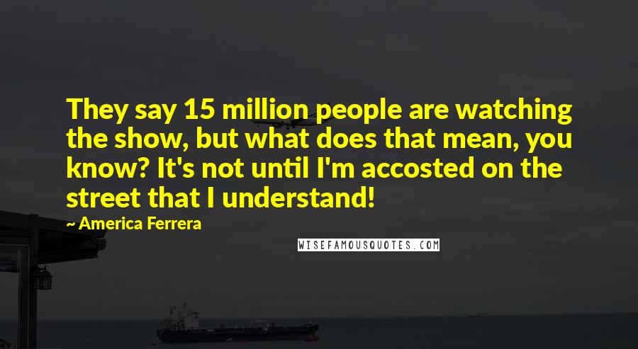 America Ferrera Quotes: They say 15 million people are watching the show, but what does that mean, you know? It's not until I'm accosted on the street that I understand!