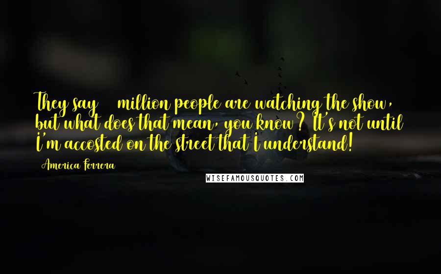 America Ferrera Quotes: They say 15 million people are watching the show, but what does that mean, you know? It's not until I'm accosted on the street that I understand!