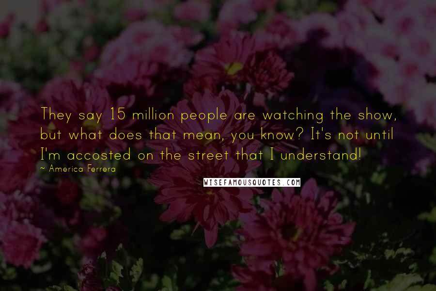 America Ferrera Quotes: They say 15 million people are watching the show, but what does that mean, you know? It's not until I'm accosted on the street that I understand!