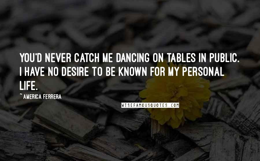 America Ferrera Quotes: You'd never catch me dancing on tables in public. I have no desire to be known for my personal life.
