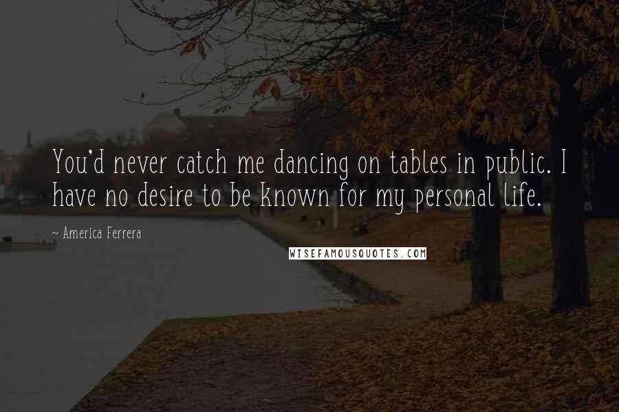 America Ferrera Quotes: You'd never catch me dancing on tables in public. I have no desire to be known for my personal life.