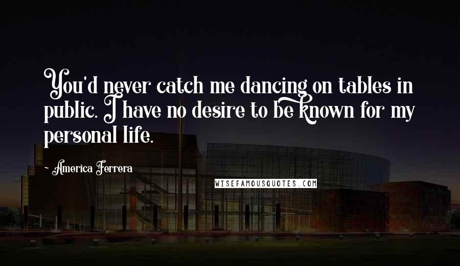 America Ferrera Quotes: You'd never catch me dancing on tables in public. I have no desire to be known for my personal life.