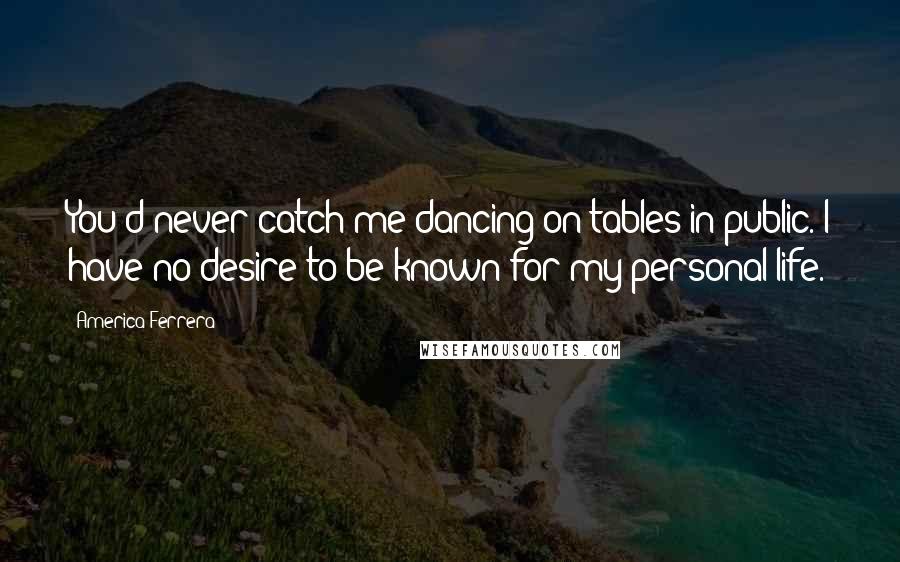 America Ferrera Quotes: You'd never catch me dancing on tables in public. I have no desire to be known for my personal life.