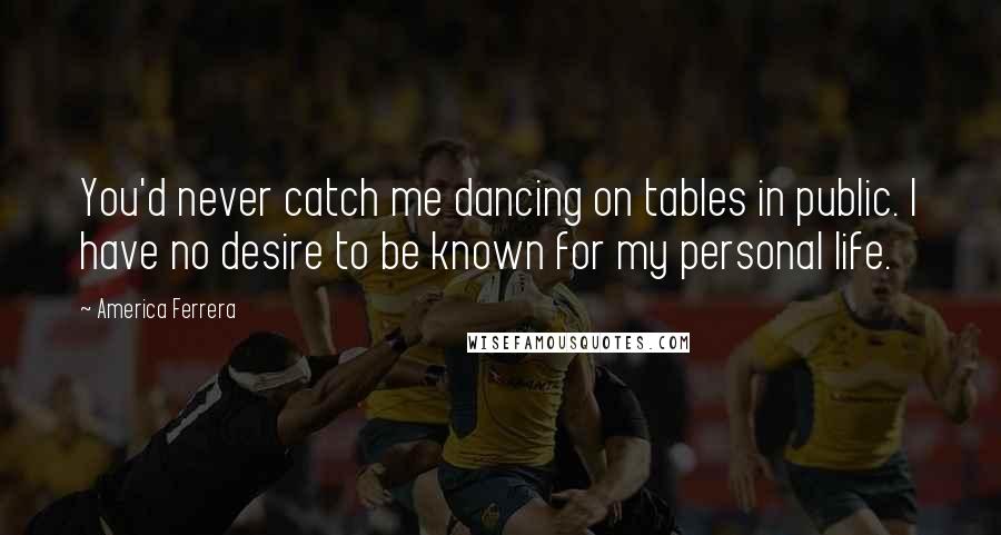 America Ferrera Quotes: You'd never catch me dancing on tables in public. I have no desire to be known for my personal life.