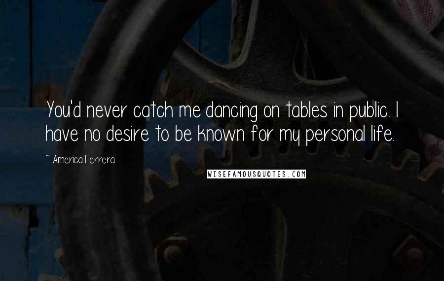 America Ferrera Quotes: You'd never catch me dancing on tables in public. I have no desire to be known for my personal life.