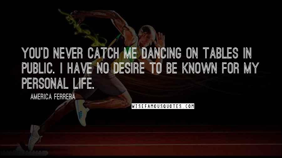 America Ferrera Quotes: You'd never catch me dancing on tables in public. I have no desire to be known for my personal life.