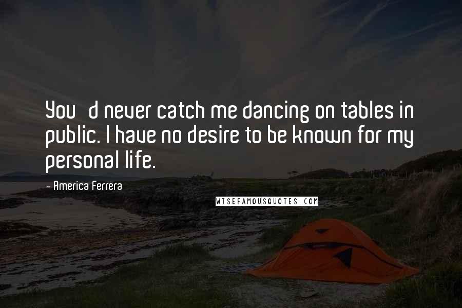 America Ferrera Quotes: You'd never catch me dancing on tables in public. I have no desire to be known for my personal life.