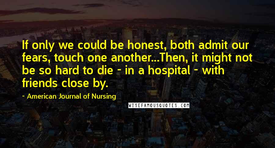 American Journal Of Nursing Quotes: If only we could be honest, both admit our fears, touch one another...Then, it might not be so hard to die - in a hospital - with friends close by.