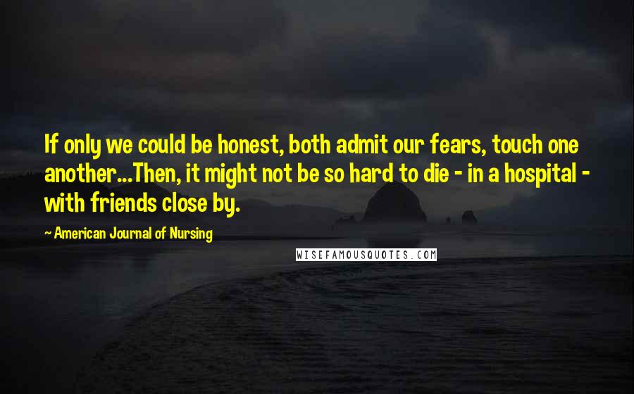 American Journal Of Nursing Quotes: If only we could be honest, both admit our fears, touch one another...Then, it might not be so hard to die - in a hospital - with friends close by.