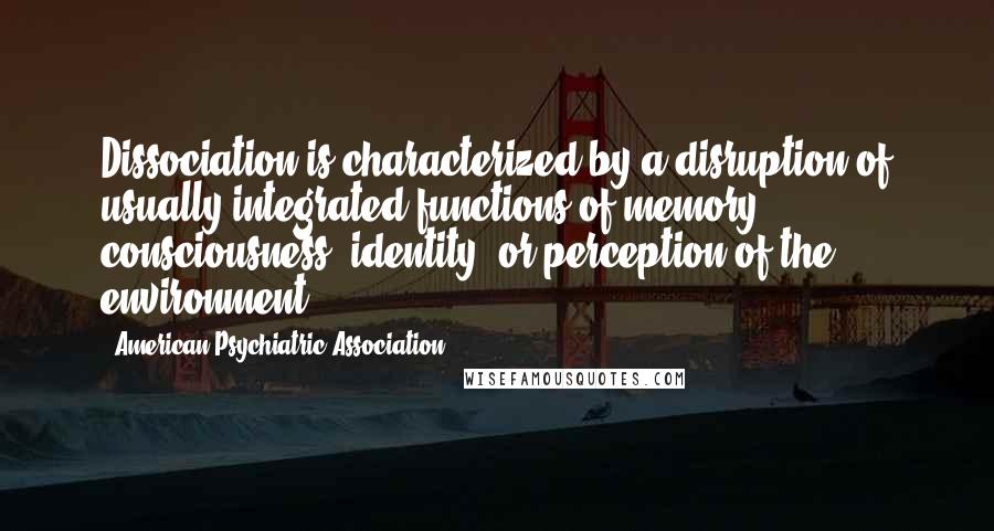 American Psychiatric Association Quotes: Dissociation is characterized by a disruption of usually integrated functions of memory, consciousness, identity, or perception of the environment.