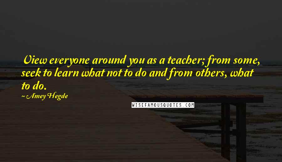 Amey Hegde Quotes: View everyone around you as a teacher; from some, seek to learn what not to do and from others, what to do.