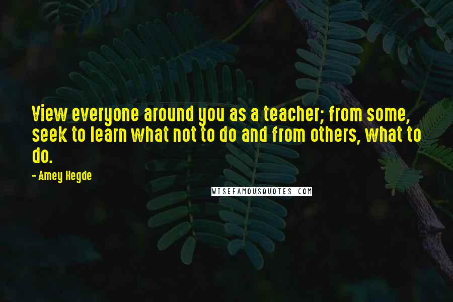 Amey Hegde Quotes: View everyone around you as a teacher; from some, seek to learn what not to do and from others, what to do.