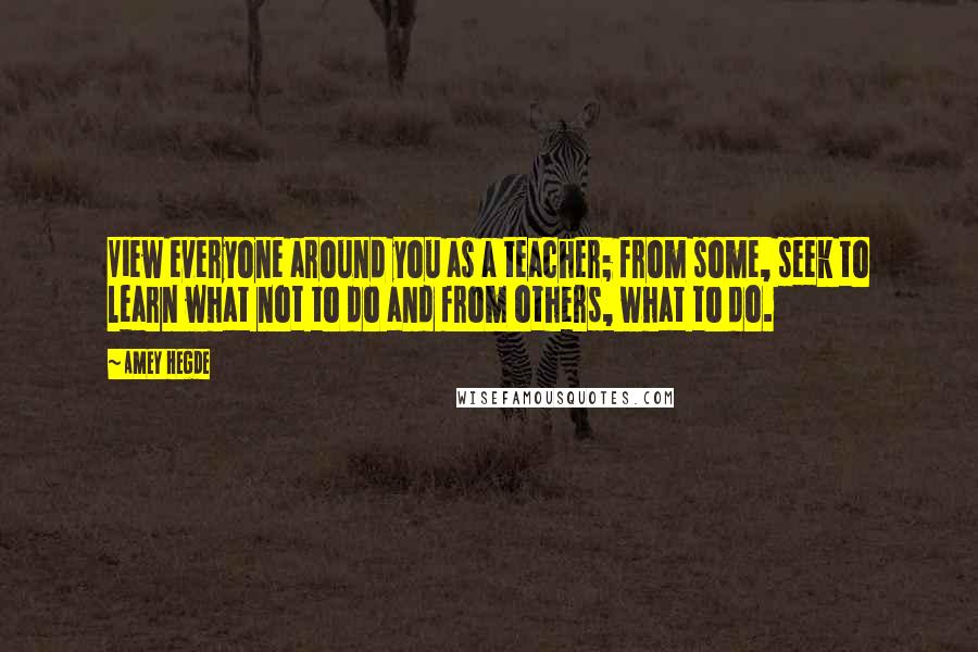 Amey Hegde Quotes: View everyone around you as a teacher; from some, seek to learn what not to do and from others, what to do.