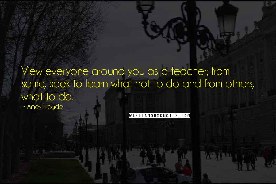 Amey Hegde Quotes: View everyone around you as a teacher; from some, seek to learn what not to do and from others, what to do.