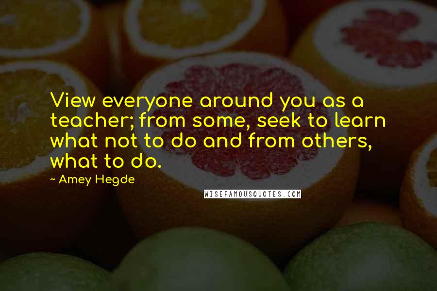 Amey Hegde Quotes: View everyone around you as a teacher; from some, seek to learn what not to do and from others, what to do.