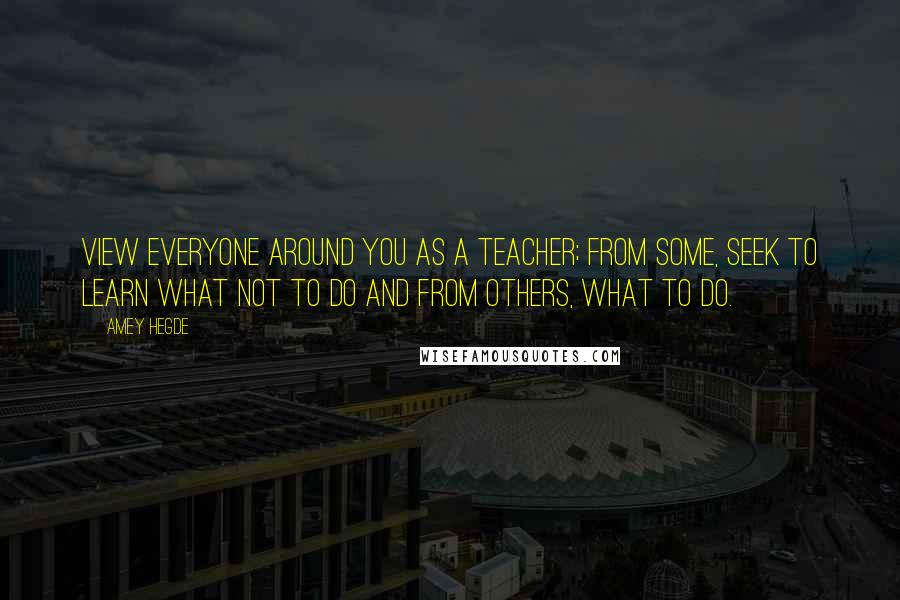 Amey Hegde Quotes: View everyone around you as a teacher; from some, seek to learn what not to do and from others, what to do.