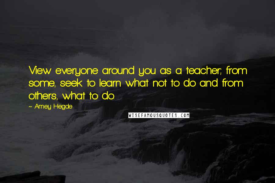 Amey Hegde Quotes: View everyone around you as a teacher; from some, seek to learn what not to do and from others, what to do.