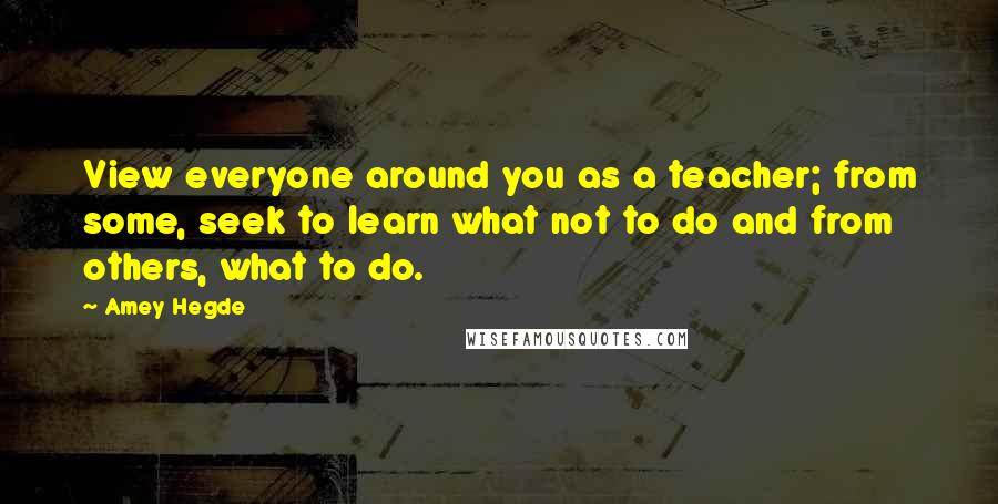 Amey Hegde Quotes: View everyone around you as a teacher; from some, seek to learn what not to do and from others, what to do.