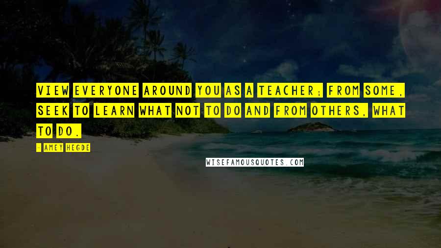 Amey Hegde Quotes: View everyone around you as a teacher; from some, seek to learn what not to do and from others, what to do.