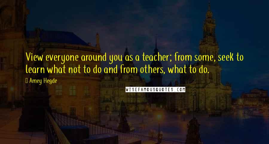 Amey Hegde Quotes: View everyone around you as a teacher; from some, seek to learn what not to do and from others, what to do.