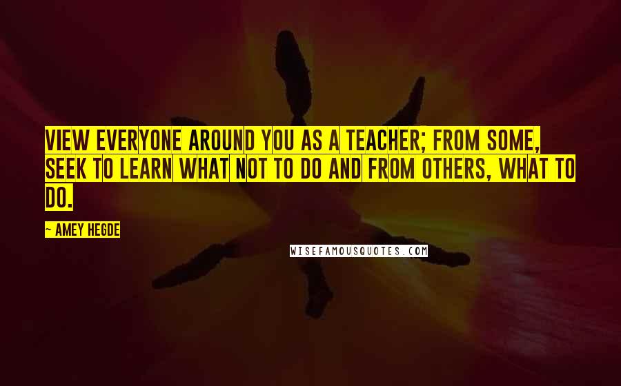 Amey Hegde Quotes: View everyone around you as a teacher; from some, seek to learn what not to do and from others, what to do.