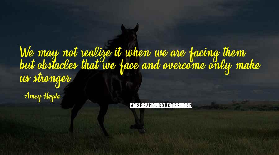 Amey Hegde Quotes: We may not realize it when we are facing them, but obstacles that we face and overcome only make us stronger.