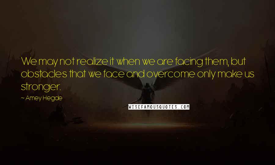 Amey Hegde Quotes: We may not realize it when we are facing them, but obstacles that we face and overcome only make us stronger.