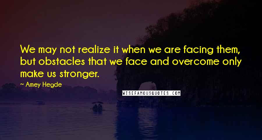 Amey Hegde Quotes: We may not realize it when we are facing them, but obstacles that we face and overcome only make us stronger.