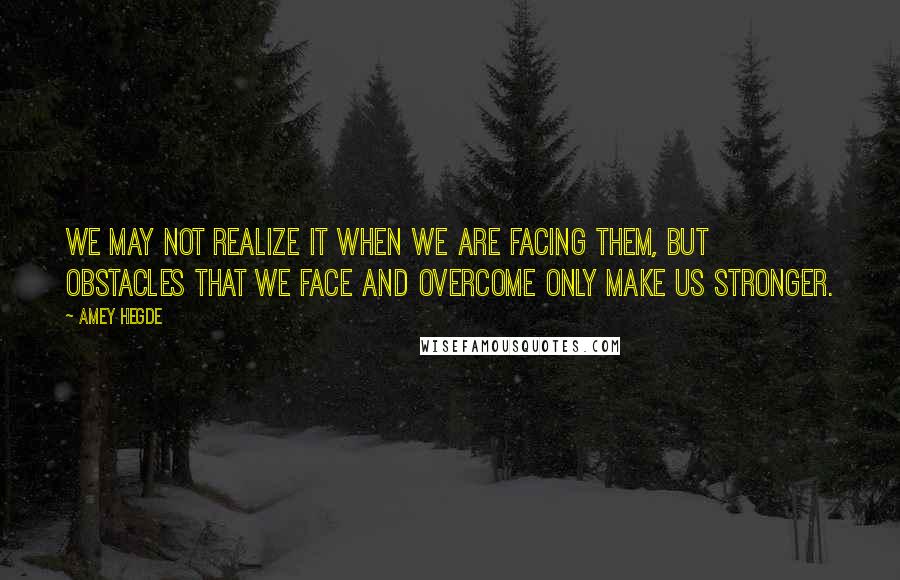 Amey Hegde Quotes: We may not realize it when we are facing them, but obstacles that we face and overcome only make us stronger.