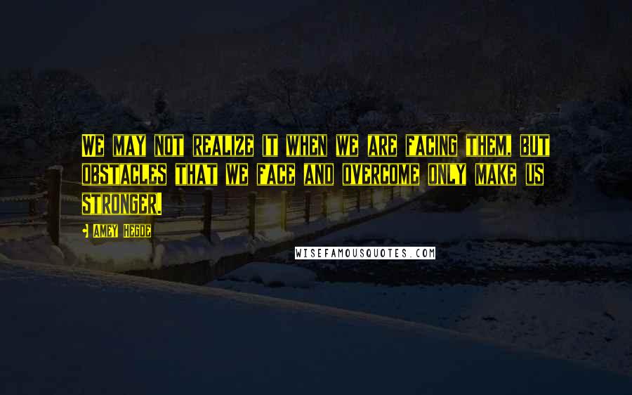 Amey Hegde Quotes: We may not realize it when we are facing them, but obstacles that we face and overcome only make us stronger.