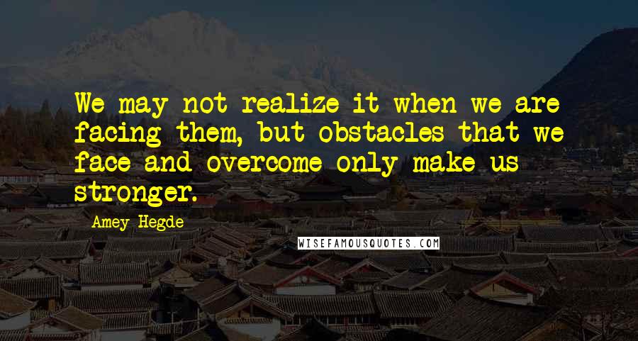 Amey Hegde Quotes: We may not realize it when we are facing them, but obstacles that we face and overcome only make us stronger.