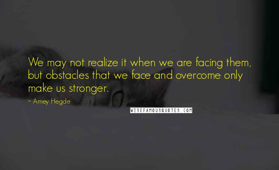 Amey Hegde Quotes: We may not realize it when we are facing them, but obstacles that we face and overcome only make us stronger.